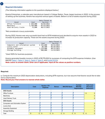 Required information
[The following information applies to the questions displayed below.]
Karane Enterprises, a calendar-year manufacturer based in College Station, Texas, began business in 2022. In the process
of setting up the business, Karane has acquired various types of assets. Below is a list of assets acquired during 2022:
Cost
Date Placed in
Asset
Office furniture
Machinery
Used delivery truck*
Service
$ 320,000
1,730,000
74,000
02/03/2022
07/22/2022
08/17/2022
*Not considered a luxury automobile.
During 2022, Karane was very successful (and had no §179 limitations) and decided to acquire more assets in 2023 to
increase its production capacity. These are the assets acquired during 2023:
Date Placed in
Asset
Computers and information system
Luxury auto*
Assembly equipment
Storage building
Cost
Service
$ 434,000
88,500
1,370,000
03/31/2023
05/26/2023
08/15/2023
900,000
11/13/2023
*Used 100% for business purposes.
Karane generated taxable income in 2023 of $1,775,000 for purposes of computing the §179 expense limitation. (Use
MACRS Table 1, Table 2, Table 3, Table 4, Table 5, and Exhibit 10-10.)
Note: Leave no answer blank. Enter zero if applicable. Input all the values as positive numbers.
Required:
c. Compute the maximum 2023 depreciation deductions, including §179 expense, but now assume that Karane would like to take
bonus depreciation.
Note: Round your final answers to nearest whole dollar.
2022 Assets
Description
Office Furniture
Machinery
Used Delivery Truck
2023 Assets
Computers and Information System
Luxury Auto
Assembly Equipment
Storage Building
Total
Cost
Section 179
Expense
Bonus
MACRS Basis
Current
MACRS
Depreciation
Total Cost
Recovery
Deduction
$
0
0
0
0
0
0
0
$
0
$
0 $
0
$
0
$
0
$