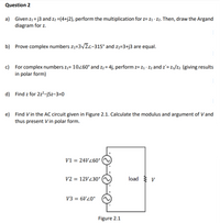 Question 2
a) Given z1= j3 and z2 =(4+j2), perform the multiplication for z= z1 · Z2. Then, draw the Argand
diagram for z.
b) Prove complex numbers z1=3/2z-315° and z2=3+j3 are equal.
c) For complex numbers z1= 10260° and z2 = 4j, perform z= z1 · Z2 and z'= z1/z2 (giving results
in polar form)
d) Find z for 2z²-j5z-3=0
e) Find V in the AC circuit given in Figure 2.1. Calculate the modulus and argument of V and
thus present V in polar form.
V1 = 24V Z60°|
V2 = 12V230°
load v
V3 = 6V20°
Figure 2.1
