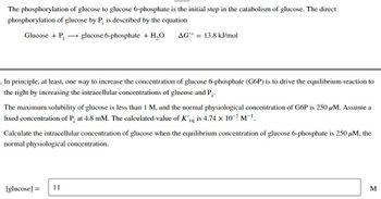 The phosphorylation of glucose to glucose 6-phosphate is the initial step in the catabolism of glucose. The direct
phosphorylation of glucose by P, is described by the equation
Glucose + P₁ glucose 6-phosphate + H₂O
In principle, at least, one way to increase the concentration of glucose 6-phosphate (G6P) is to drive the equilibrium reaction to
the right by increasing the intracellular concentrations of glucose and P₁.
AG'° = 13.8 kJ/mol
The maximum solubility of glucose is less than 1 M, and the normal physiological concentration of G6P is 250 μM. Assume a
fixed concentration of P, at 4.8 mM. The calculated value of K'eq is 4.74 x 10-³ M-¹.
Calculate the intracellular concentration of glucose when the equilibrium concentration of glucose 6-phosphate is 250 μM, the
normal physiological concentration.
[glucose] =
11
M