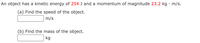 An object has a kinetic energy of 254 J and a momentum of magnitude 23.2 kg · m/s.
(a) Find the speed of the object.
m/s
(b) Find the mass of the object.
kg
