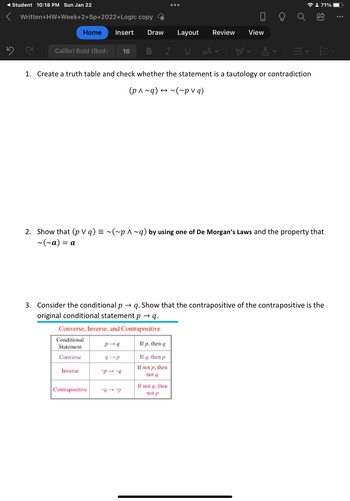 Student 10:18 PM Sun Jan 22
Written+HW+Week+2+Sp+2022+Logic copy
5
Calibri Bold (Body 16
Home Insert Draw Layout
I U
= α
Inverse
B
Converse, Inverse, and Contrapositive
Conditional
If p, then q
Statement
Converse
If q, then p
If not p, then
not q
Contrapositive
●●●
p-q
1. Create a truth table and check whether the statement is a tautology or contradiction
(p^~q) → ~(~pv q)
-P--9
Review
2. Show that (p v q) = ~(~p ^~q) by using one of De Morgan's Laws and the property that
~(~a) =
aAv
If not q, then
not p
View
3. Consider the conditional p → q. Show that the contrapositive of the contrapositive is the
original conditional statement p → q.
AV
=
☎ : 71%