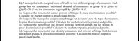 6) A monopolist with marginal costs of 4 sells to two different groups of consumers. Each
group has ten consumers. Individual demand of consumers in group A is given by
QA(P)=20-P and for consumers in group B by QB(P)=16-P.
(a) Suppose the monopolist cannot prevent arbitrage. Is price discrimination possible?
Calculate the market output(s), price(s) and profits.
(b) Suppose the monopolist can prevent arbitrage but does not know the type of consumers.
Is price discrimination possible? Calculate the market output(s), price(s) and profits.
(c) Suppose the monopolist can prevent arbitrage between groups but not within. Is
price discrimination possible? Calculate the market output(s), price(s) and profits.
(d) Suppose the monopolist can identify consumers and prevent arbitrage both between
and within groups. Is price discrimination possible? Calculate the market output(s),
price(s) and profits.
