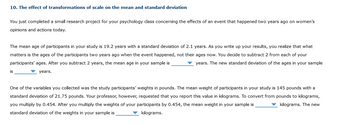 10. The effect of transformations of scale on the mean and standard deviation
You just completed a small research project for your psychology class concerning the effects of an event that happened two years ago on women's
opinions and actions today.
The mean age of participants in your study is 19.2 years with a standard deviation of 2.1 years. As you write up your results, you realize that what
matters is the ages of the participants two years ago when the event happened, not their ages now. You decide to subtract 2 from each of your
participants' ages. After you subtract 2 years, the mean age in your sample is
years. The new standard deviation of the ages in your sample
years.
is
One of the variables you collected was the study participants' weights in pounds. The mean weight of participants in your study is 145 pounds with a
standard deviation of 21.75 pounds. Your professor, however, requested that you report this value in kilograms. To convert from pounds to kilograms,
you multiply by 0.454. After you multiply the weights of your participants by 0.454, the mean weight in your sample is
▼ kilograms. The new
standard deviation of the weights in your sample is
kilograms.