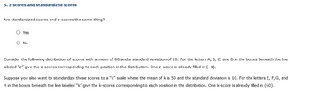 5. z-scores and standardized scores
Are standardized scores and z-scores the same thing?
Yes
O No
Consider the following distribution of scores with a mean of 80 and a standard deviation of 20. For the letters A, B, C, and D in the boxes beneath the line
labeled "z" give the z-scores corresponding to each position in the distribution. One z-score is already filled in (-1).
Suppose you also want to standardize these scores to a "k" scale where the mean of k is 50 and the standard deviation is 10. For the letters E, F, G, and
H in the boxes beneath the line labeled "k" give the k-scores corresponding to each position in the distribution. One k-score is already filled in (60).