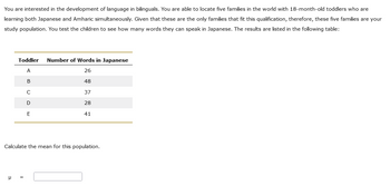 You are interested in the development of language in bilinguals. You are able to locate five families in the world with 18-month-old toddlers who are
learning both Japanese and Amharic simultaneously. Given that these are the only families that fit this qualification, therefore, these five families are your
study population. You test the children to see how many words they can speak in Japanese. The results are listed in the following table:
Toddler Number of Words in Japanese
A
26
B
48
37
28
41
μ
C
D
E
Calculate the mean for this population.