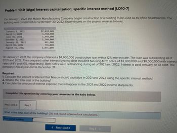 Problem 10-9 (Algo) Interest capitalization; specific interest method [LO10-7]
On January 1, 2021, the Mason Manufacturing Company began construction of a building to be used as its office headquarters. The
building was completed on September 30, 2022. Expenditures on the project were as follows:
January 1, 2021
March 1, 2021
June 30, 2021
October 1, 2021
January 31, 2022
April 30, 2022
August 31, 2022
On January 1, 2021, the company obtained a $4,900,000 construction loan with a 12% interest rate. The loan was outstanding all of
2021 and 2022. The company's other interest-bearing debt included two long-term notes of $2,000,000 and $8,000,000 with interest
rates of 8% and 10%, respectively. Both notes were outstanding during all of 2021 and 2022. Interest is paid annually on all debt. The
company's fiscal year-end is December 31.
$2,020,000
1,740,000
1,940,000
1,740,000
441,000
774,000
1,071,000
Required:
1. Calculate the amount of interest that Mason should capitalize in 2021 and 2022 using the specific interest method.
2. What is the total cost of the building?
3. Calculate the amount of interest expense that will appear in the 2021 and 2022 income statements.
Complete this question by entering your answers in the tabs below.
Req 1 and 3
Req 2
What is the total cost of the building? (Do not round intermediate calculations.)
Total cost of building
< Req 1 and 3
Req 2 >