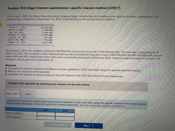 Problem 10-9 (Algo) Interest capitalization; specific interest method [LO10-7]
On January 1, 2021, the Mason Manufacturing Company began construction of a building to be used as its office headquarters. The
building was completed on September 30, 2022. Expenditures on the project were as follows:
January 1, 2021
March 1, 2021
June 30, 2021
October 1, 2021
January 31, 2022
April 30, 2022
August 31, 2022
On January 1, 2021, the company obtained a $4,900,000 construction loan with a 12% interest rate. The loan was outstanding all of
2021 and 2022. The company's other interest-bearing debt included two long-term notes of $2,000,000 and $8,000,000 with interest
rates of 8% and 10%, respectively. Both notes were outstanding during all of 2021 and 2022. Interest is paid annually on all debt. The
company's fiscal year-end is December 31.
$2,020,000
1,740,000
1,940,000
1,740,000
Required:
1. Calculate the amount of interest that Mason should capitalize in 2021 and 2022 using the specific interest method.
2. What is the total cost of the building?
3. Calculate the amount of interest expense that will appear in the 2021 and 2022 income statements.
Req 1 and 3
441,000
774,000
1,071,000
Complete this question by entering your answers in the tabs below.
Req 2
Interest capitalized
Interest expense
Calculate the amount of interest that Mason should capitalize in 2021 and 2022 using the specific interest method and interest
expense that will appear in the 2021 and 2022 income statements. (Do not round intermediate calculations.)
2021
2022
< Req 1 and 3
Req 2 >