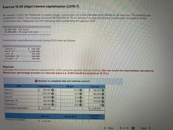 Exercise 10-24 (Algo) Interest capitalization [LO10-7]
On January 1, 2021, the Highlands Company began construction on a new manufacturing facility for its own use. The building was
completed in 2022. The company borrowed $1,550,000 at 7% on January 1 to help finance the construction. In addition to the
construction loan, Highlands had the following debt outstanding throughout 2021:
$9,000,000, 11% bonds
$3,000,000, 7% long-term note
Construction expenditures incurred during 2021 were as follows:
January 1
March 31
June 30
September 30
December 31
Required:
Calculate the amount of interest capitalized for 2021 using the specific interest method. (Do not round the intermediate calculations.
Round your percentage answers to 1 decimal place (i.e. 0.123 should be entered as 12.3%).)
Date
$ 680,000
1,280,000
896,000
680,000
480,000
January 1
March 31
June 30
September 30
December 31
Accumulated expenditure
Average accumulated
X Answer is complete but not entirely correct.
Expenditure
Weight
$ 680,000 x
1,280,000✔ X
896,000✔ X
680,000 x
480,000 x
$ 4,016,000
Amount
Is 2 258 000
12/12
9/12
6/12
3/12
0/12
Interest Rate
=
=
=
=
=
Average
$ 680,000
960,000
448,000
170,000
0
$2,258,000
Capitalized
Interest
< Prev
8 of 10
#
Next >