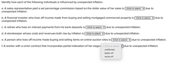 Identify how each of the following individuals is influenced by unexpected inflation.
a. A sales representative paid a set percentage commission based on the dollar value of her sales is (Click to select) due to
unexpected inflation.
b. A financial investor who lives off income made from buying and selling mortgaged commercial property is (Click to select) due to
unexpected inflation.
c. A retiree who lives on interest payments from his bank deposits is (Click to select) due to unexpected inflation.
d. A storekeeper whose costs and revenues both rise by inflation is [ (Click to select)) due to unexpected inflation.
e. A person who lives off income made buying and selling items on online auction sites is (Click to select) due to unexpected inflation.
f. A worker with a union contract that incorporates partial indexation of her wage i ✓ (Click to select) due to unexpected inflation.
unaffected
better off
worse off