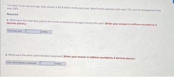 The New Fund had average daily assets of $3.8 billion in the past year. New Fund's expense ratio was 1.3%, and its management fee
was 0.8%.
Required:
a. What were the total fees paid to the fund's investment managers during the year? (Enter your answer in millions rounded to 2
decimal places.)
Total fees paid
million
b. What were the other administrative expenses? (Enter your answer in millions rounded to 2 decimal places.)
Other administrative expenses
million