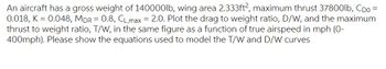 An aircraft has a gross weight of 140000lb, wing area 2.333ft², maximum thrust 37800lb, Cpo =
0.018, K = 0.048, MDR = 0.8, CL,max = 2.0. Plot the drag to weight ratio, D/W, and the maximum
thrust to weight ratio, T/W, in the same figure as a function of true airspeed in mph (0-
400mph). Please show the equations used to model the T/W and D/W curves