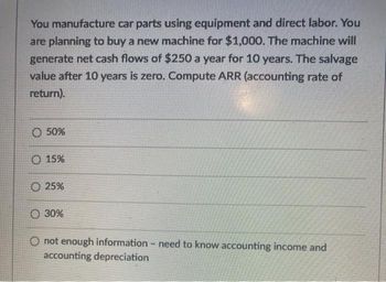 You manufacture car parts using equipment and direct labor. You
are planning to buy a new machine for $1,000. The machine will
generate net cash flows of $250 a year for 10 years. The salvage
value after 10 years is zero. Compute ARR (accounting rate of
return).
O 50%
O 15%
25%
30%
O not enough information - need to know accounting income and
accounting depreciation