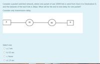 Consider a packet switched network, where one packet of size 10000 bits is send from Host A to Destination D,
and the datarate of the each link is 2kbps. What will be the end to end delay for one packet?
Consider only transmission delay.
A
R1
D
R2
Select one:
O a. 2 sec
O b. 0.5 sec
O c. None
O d. 1.5 seC
