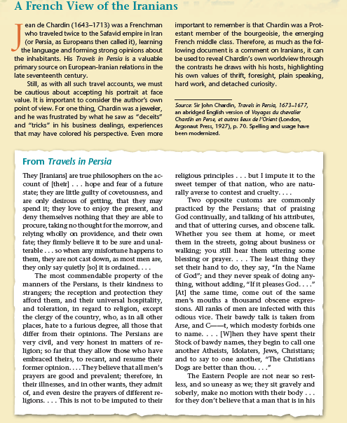 A French View of the Iranians
ean de Chardin (1643–1713) was a Frenchman
who traveled twice to the Safavid empire in Iran
(or Persia, as Europeans then called it), learning
the language and forming strong opinions about
the inhabitants. His Travels in Persia is a valuable
primary source on European-Iranian relations in the
late seventeenth century.
Still, as with all such travel accounts, we must
be cautious about accepting his portrait at face
value. It is important to consider the author's own
point of view. For one thing, Chardin was a jeweler,
and he was frustrated by what he saw as "deceits"
and "tricks" in his business dealings, experiences
that may have colored his perspective. Even more
important to remember is that Chardin was a Prot-
estant member of the bourgeoisie, the emerging
French middle class. Therefore, as much as the fol-
lowing document is a comment on Iranians, it can
be used to reveal Chardin's own worldview through
the contrasts he draws with his hosts, highlighting
his own values of thrift, foresight, plain speaking,
hard work, and detached curiosity.
Source Sir John Chardin, Travels in Persia, 1673-1677,
an abridged English version of Voyages du chevalier
Chardin en Perse, et autres baux de l'Oriant (London,
Argonaut Press, 1927), p. 70. Spelling and usage have
been modernized.
From Travels in Persia
They [Iranlans] are true philosophers on the ac-
count of (their]... hope and fear of a future
state; they are little guilty of covetousness, and
are only desirous of getting, that they may
spend it; they love to enjoy the present, and
deny themselves nothing that they are able to
procure, taking no thought for the morrow, and
relying whdly on providence, and their own
fate; they firmly belleve it to be sure and unal-
terable... so when any misfortune happens to
them, they are not cast down, as most men are,
they only say quletly [so] it is ordained....
The most commendable property of the
manners of the Perslans, is their kindness to
strangers; the reception and protection they
afford them, and their universal hospitality,
and toleration, in regard to religion, except
the clergy of the country, who, as in all other
places, hate to a furlous degree, all those that
differ from their opinions. The Persians are
very civil, and very honest tn matters of re-
liglon; so far that they allow those who have
embraced theirs, to recant, and resume their
former opinion.... They beleve thatall men's
prayers are good and prevalent; therefore, in
their illnesses, and in other wants, they admit
of, and even desire the prayers of different re-
liglons. ... This is not to be imputed to their
religious principles... but I impute it to the
sweet temper of that nation, who are natu-
rally averse to contest and cruelty....
Two opposite customs are commonly
practiced by the Perslans; that of praising
God continually, and talking of his attributes,
and that of uttering curses, and obscene talk.
Whether you see them at home, or meet
them in the streets, going about business or
walking; you still hear them uttering some
blessing or prayer... The least thing they
set their hand to do, they say, "In the Name
of God"; and they never speak of doing any-
thing, without adding, "If it pleases God...."
[At] the same time, come out of the same
men's mouths a thousand obscene expres-
sions. All ranks of men are infected with this
odlous vice. Their bawdy talk is taken from
Arse, and C-t, which modesty forbids one
to name. ... [W]hen they have spent their
Stock of bawdy names, they begin to call one
another Atheists, Idolaters, Jews, Christlans;
and to say to one another, "The Christians
Dogs are better than thou..."
The Eastern People are not near so rest-
less, and so uneasy as we; they sit gravely and
soberly, make no motion with their body ...
for they don't belleve that a man that is in his
