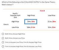 Which of the following is the COLLUSIVE OUTPUT in the Game Theory
Matrix below? *
Firm B
Payoff =
Expected Profit
($m)
High Price
Low Price
High Price
$4m; $4m
$-1m, $6m
Firm A
Low Price
$6m; $-1m
$1m, $1m
Both firms choose High Price
Both firms choose Low Price
Firm A chooses Low Price; Firm B chooses High Price
O Firm A chooses High Price; Firm B chooses Low Price
