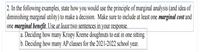 2. In the following examples, state how you would use the principle of marginal analysis (and idea of
diminishing marginal utility) to make a decision. Make sure to include at least one marginal cost and
one marginal benefit. Use at least two sentences in your response.
| a. Deciding how many Krispy Kreme doughnuts to eat in one sitting.
b. Deciding how many AP classes for the 2021-2022 school year.
