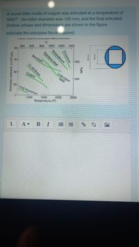 A round billet made of copper was extruded at a temperature of
500C0 the billet diameter was 100 mm, and the final extruded
(hollow )shape and dimensions are shown in the figure.
Estruson constant k for varoun metals at deferent termperatures
1200
1400
estimate the extrusion force iequired.
"C
800 1000
600
400
80
Stainless steel
Beryllium
400
60
70-30 Brass
Cold-rolled
Соpper
200
40
steel
20
1100 Aluminum
2500
2000
1500
1000
Temperature ("F)
В
Chromium
Molybdenum
Extrusion constant, k (10° psi)
MPa
