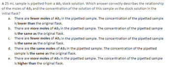 A 25 mL sample is pipetted from a AB3 stock solution. Which answer correctly describes the relationship
of the moles of AB, and the concentration of the solution of this sample vs the stock solution in the
initial flask?
a. There are fewer moles of AB3 in the pipetted sample. The concentration of the pipetted sample
is lower than the original flask.
b. There are more moles of AB3 in the pipetted sample. The concentration of the pipetted sample
is the same as the original flask.
c. There are fewer moles of AB3 in the pipetted sample. The concentration of the pipetted sample
is the same as the original flask.
d. There are the same moles of AB3 in the pipetted sample. The concentration of the pipetted
sample is the same as the original flask.
e.
There are more moles of AB3 in the pipetted sample. The concentration of the pipetted sample
is higher than the original flask.