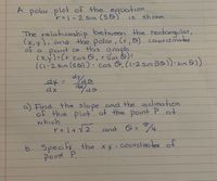 A
A polar plot of the equotion
r=|-2 Sin (50)
shown
15
The relationship between the retonqular,
(x,y), and the polar,(r, @) coordinates
of a point
Point on this
(x,y)=(r cos o,r Sin b)=
((1-2 Sin (50)).cos Ô,(1-2 Sin (5@).sın 8)
%3D
dy. aydo
%3D
a) Find the slope and the inclination
of this plot' at the point P at
which
cand Q:
b. Specify
Point P
the xy-coordnates of
