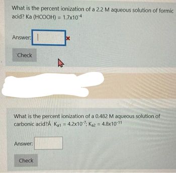 What is the percent ionization of a 2.2 M aqueous solution of formic
acid? Ka (HCOOH) = 1.7x104
Answer:
Check
What is the percent ionization of a 0.482 M aqueous solution of
carbonic acid?Â Ka1 = 4.2x107; Ka2 = 4.8x10-11
Answer:
x
Check