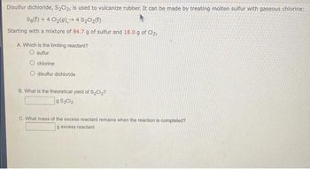 Disulfur dichloride, S₂Cl₂, is used to vulcanize rubber. It can be made by treating molten sulfur with gaseous chlorine:
Sg(t) + 4 Cl₂(g) 4 S₂Cl₂(l)
-
Starting with a mixture of 84.7 g of sulfur and 18.0 g of Cl₂,
A. Which is the limiting reactant?
O sulfur
chlorine
O disulfur dichloride
B. What is the theoretical yield of S₂Cl₂?
9 S₂Cl₂
C. What mass of the excess reactant remains when the reaction is completed?
g excess reactant-