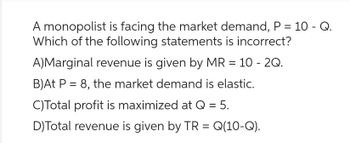 A monopolist is facing the market demand, P = 10 - Q.
Which of the following statements is incorrect?
A)Marginal revenue is given by MR = 10 - 2Q.
B)At P = 8, the market demand is elastic.
C)Total profit is maximized at Q = 5.
D)Total revenue is given by TR = Q(10-Q).