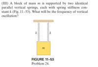 (III) A block of mass m is supported by two identical
parallel vertical springs, each with spring stiffness con-
stant k (Fig. 11–53). What will be the frequency of vertical
ocillation?
k
m
FIGURE 11-53
Problem 24.
