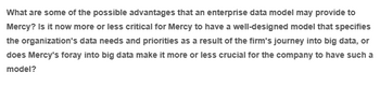 What are some of the possible advantages that an enterprise data model may provide to
Mercy? Is it now more or less critical for Mercy to have a well-designed model that specifies
the organization's data needs and priorities as a result of the firm's journey into big data, or
does Mercy's foray into big data make it more or less crucial for the company to have such a
model?