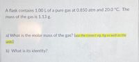 A flask contains 1.00 L of a pure gas at 0.850 atm and 20.0 °C. The
mass of the gas is 1.13 g.
a) What is the molar mass of the gas? (use the correct sig. hg as well as the
units)
b) What is its identity?
