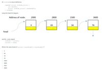 An IntNode is a struct defined as:
typedef struct IntNode struct {
int dataVal;
struct IntNode struct* nextNodePtr;
} IntNode;
Using this linked list diagram:
Address of node:
2000
2800
1500
3600
3
65
34
76
head
and this code snippet:
IntNode * current;
current
= head;
What is the value stored of current->nextNodePtr->nextNodePtr?
3
65
34
76
2000
2800
1500
3600
O O O O O O 0 0
