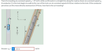 ### Relative Motion of Train and Car

**Problem Statement:**
Train A is traveling at a constant speed \( v_A = 37 \) mi/hr while car B travels in a straight line along the road as shown at a constant speed \( v_B \). A conductor C in the train begins to walk to the rear of the train car at a constant speed of 6 ft/sec relative to the train. If the conductor perceives car B to move directly westward at 19 ft/sec, how fast is the car traveling?

**Diagram Explanation:**
The diagram shows:
1. Train A moving on a track at a speed \( v_A = 37 \) mi/hr.
2. Conductor C is walking to the rear of the train at a speed of 6 ft/sec (relative to the train).
3. Car B is traveling at speed \( v_B \) on a road parallel to the train.
4. Coordinate axes \( x \) (eastward) and \( y \) (northward) along with an angle \( \theta \) showing the path direction of car B relative to the train.

**Given Data:**
- Speed of Train \( v_A = 37 \) mi/hr
- Speed of Conductor = 6 ft/sec (relative to the train)
- Perceived Speed of Car by Conductor = 19 ft/sec toward west

**Conversion Factor:**
- To convert speeds from ft/sec to mi/hr, we use the conversion factor: \(1 \) ft/sec = \( 0.681818 \) mi/hr.

**Solution:**
To solve the problem, the perceived motion must be converted to common units and analyzed using relative velocity principles. The details of the calculation involve:

1. Convert the conductor's speed to mi/hr:
\[ 6 \, \text{ft/sec} \times 0.681818 \, (\text{mi/hr per ft/sec}) = 4.09 \, \text{mi/hr} \]

2. Given that the perceived westward speed of the car is 19 ft/sec (relative to the conductor):
\[ 19 \, \text{ft/sec} \times 0.681818 \, (\text{mi/hr per ft/sec}) = 12.95 \, \text{mi/hr} \]

3. The relative speed of the car, when perceived by the conductor moving at 4.09 mi/hr, points