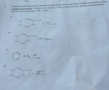 7)
CH2
Given the following sets of reactants, predict the products and draw out the full reaction using
condensed structures. If there is no reaction, write out the reactants and the reaction arrow
with the arrow pointing to NR. (20 pt.)
a)
CH
H2C
H₂C.
CH2
b)
H2C
H₂C
CH
CH2
CH2
d)
H₂C
H₂C.
CH 2
CH3
+ HBr
CH3
+ HCI H₂O
+ Cl₂
UV
CH3
weak UV
+ F2
light
CH2
CH₂