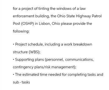 for a project of tinting the windows of a law
enforcement building, the Ohio State Highway Patrol
Post (OSHP) in Lisbon, Ohio please provide the
following:
⚫ Project schedule, including a work breakdown
structure (WBS);
• Supporting plans (personnel, communications,
contingency plans/risk management);
⚫ The estimated time needed for completing tasks and
sub-tasks