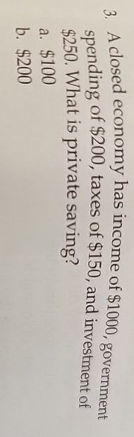 3. A closed economy has income of $1000, government
spending of $200, taxes of $150, and investment of
$250. What is private saving?
a. $100
b. $200