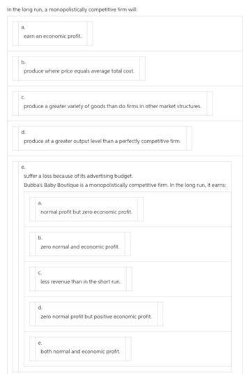 In the long run, a monopolistically competitive firm will:
a.
earn an economic profit.
b.
produce where price equals average total cost.
C.
produce a greater variety of goods than do firms in other market structures.
d.
produce at a greater output level than a perfectly competitive firm.
e.
suffer a loss because of its advertising budget.
Bubba's Baby Boutique is a monopolistically competitive firm. In the long run, it earns:
a.
normal profit but zero economic profit.
b.
zero normal and economic profit.
C.
less revenue than in the short run.
d.
zero normal profit but positive economic profit.
e.
both normal and economic profit.