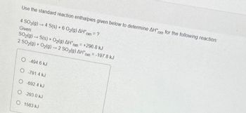 Use the standard reaction enthalpies given below to determine AHxn for the following reaction:
4 SO3(g) 4 S(s) + 6 O₂(g) AHxn = ?
Given:
SO₂(g) → S(s) + O₂(g) AH n
+296.8 kJ
2 SO₂(g) + O₂(g) → 2 SO3(9) AH = -197.8 kJ
O 494 6 kJ
O-791.4 kJ
O 692 4 KJ
O 293.0 kJ
O 1583 kJ
תגן