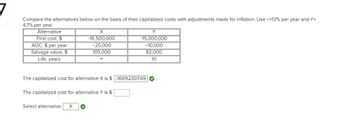 Compare the alternatives below on the basis of their capitalized costs with adjustments made for inflation. Use /=13% per year and f=
4.7% per year.
Alternative
First cost, $
AOC, $ per year
Salvage value, $
Life, years
X
-16,500,000
-25,000
105,000
00
The capitalized cost for alternative X is $ -1669230769
The capitalized cost for alternative Y is $
Select alternative X
Y
-15,000,000
-10,000
82,000
10