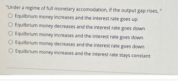 "Under a regime of full monetary accomodation, if the output gap rises, "
O Equilbrium money increases and the interest rate goes up
Equilbrium money decreases and the interest rate goes down
O Equilbrium money increases and the interest rate goes down
O Equilbrium money decreases and the interest rate goes down
O Equilbrium money increases and the interest rate stays constant