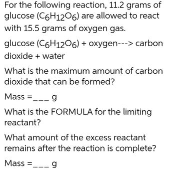 For the following reaction, 11.2 grams of
glucose (C6H1206) are allowed to react
with 15.5 grams of oxygen gas.
glucose (C6H1206) + oxygen---> carbon
dioxide + water
What is the maximum amount of carbon
dioxide that can be formed?
Mass= __ g
What is the FORMULA for the limiting
reactant?
What amount of the excess reactant
remains after the reaction is complete?
Mass=
g