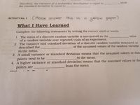 while
Therefore, the variance of a probability distribution is equal to
the standard deviation is equal to
( Please answer
this in.
a yellow paper)
ACTIVITY No. 1
What I Have Learned
Complete the following statements by writing the correct word or words.
1. The mean of a discrete random variable is interpreted as the
of a random variable over repeated trials of an experiment.
2. The variance and standard deviation of a discrete random variable measured or
described the
value
of the assumed values of the random variable
to the nmean.
3. A small variance or stand
points tend to be
4. A higher variance or standard deviation means that the assumed values or da
points are
d deviation means that the assumed values or data
to the mean.
from the mean
