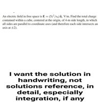 An electric field in free space is E = (5z²/€0) â- V/m. Find the total charge
contained within a cube, centered at the origin, of 4-m side length, in which
all sides are parallel to coordinate axes (and therefore each side intersects an
axis at ±2).
I want the solution in
handwriting, not
solutions reference, in
detail, especially
integration, if any
