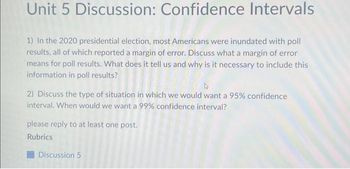 Unit 5 Discussion: Confidence Intervals
1) In the 2020 presidential election, most Americans were inundated with poll
results, all of which reported a margin of error. Discuss what a margin of error
means for poll results. What does it tell us and why is it necessary to include this
information in poll results?
D
2) Discuss the type of situation in which we would want a 95% confidence
interval. When would we want a 99% confidence interval?
please reply to at least one post.
Rubrics
Discussion 5