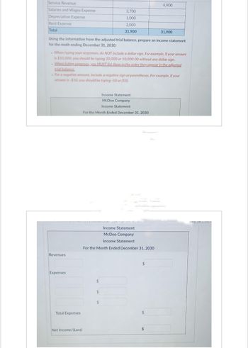 Service Revenue
Salaries and Wages Expense
Depreciation Expense
Rent Expense
Total
31,900
Using the information from the adjusted trial balance, prepare an income statement
for the moth ending December 31, 2030.
Revenues
. When typing your responses, do NOT include a dollar sign. For example, if your answer
is $10,000, you should be typing 10,000 or 10,000.00 without any dollar sign.
. When listing expenses, you MUST list them in the order they appear in the adjusted
trial balance
- For a negative amount, include a negative sign or parentheses. For example, if your
answer is -$50, you should be typing -50 or (50).
Expenses
Total Expenses
Net Income/(Loss)
3,700
1,000
2,000
31,900
Income Statement.
McDoo Company
Income Statement
For the Month Ended December 31, 2030
Income Statement.
McDoo Company
Income Statement.
For the Month Ended December 31, 2030
$
$
$
$
4,900
$
$
man Chase.co