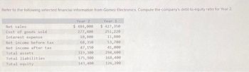 Refer to the following selected financial information from Gomez Electronics Compute the company's debt-to-equity ratio for Year 2
Net sales
Cost of goods sold
Interest expense
Net income before tax
Net income after tax
Total assets
Total liabilities.
Total equity
Year 2
$ 484,000
277,400
10,800
68,350
47,150
319,300
175,900
143,400
Year 1
$ 427,350
251,220
11,800
53,780
41,000
294,600
168,400
126,200