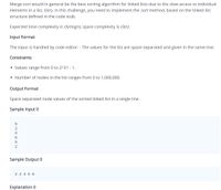 Merge sort would in general be the best sorting algorithm for linked lists due to the slow access to individual
elements in a list, O(n). In this challenge, you need to implement the sort method, based on the linked list
structure defined in the code stub.
Expected time complexity is O(nlogn), space complexity is O(n).
Input Format
The input is handled by code editor: - The values for the list are space separated and given in the same line.
Constraints
• Values range from 0 to 2^31 - 1.
• Number of nodes in the list ranges from 0 to 1,000,000.
Output Format
Space separated node values of the sorted linked list in a single line.
Sample Input 0
2
4
Sample Output 0
2 2 4 5 6
Explanation 0
