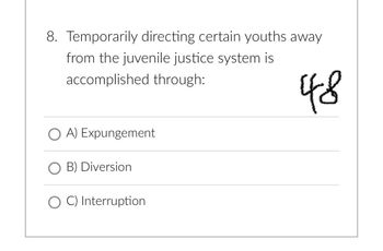 8. Temporarily directing certain youths away
from the juvenile justice system is
accomplished through:
OA) Expungement
O B) Diversion
O C) Interruption
48