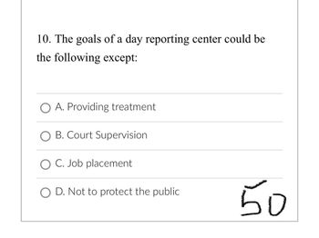 10. The goals of a day reporting center could be
the following except:
O A. Providing treatment
O B. Court Supervision
O C. Job placement
O D. Not to protect the public
50