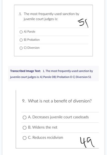 1. The most frequently-used sanction by
juvenile court judges is:
O A) Parole
OB) Probation
OC) Diversion
51
Transcribed Image Text: 1. The most frequently-used sanction by
juvenile court judges is: A) Parole OB) Probation O C) Diversion 51
9. What is not a benefit of diversion?
O A. Decreases juvenile court caseloads
O B. Widens the net
C. Reduces recidivism
49