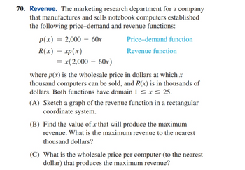 70. Revenue. The marketing research department for a company
that manufactures and sells notebook computers established
the following price-demand and revenue functions:
p(x) = 2,000 60x
R(x) = xp(x)
= x(2,000 - 60x)
Price-demand function
Revenue function
where p(x) is the wholesale price in dollars at which x
thousand computers can be sold, and R(x) is in thousands of
dollars. Both functions have domain 1 ≤ x ≤ 25.
(A) Sketch a graph of the revenue function in a rectangular
coordinate system.
(B) Find the value of x that will produce the maximum
revenue. What is the maximum revenue to the nearest
thousand dollars?
(C) What is the wholesale price per computer (to the nearest
dollar) that produces the maximum revenue?