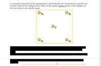 4. Using the symmetry of the arrangement, show that the net Coulomb force and the net
Electric Field on the charge at the center of the square below is zero if the charges on
the four corners are exactly equal.
qa
